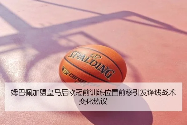 姆巴佩加盟皇马后欧冠前训练位置前移引发锋线战术变化热议