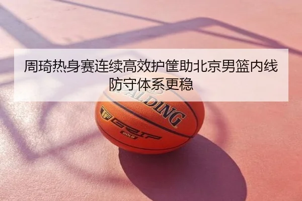 周琦热身赛连续高效护筐助北京男篮内线防守体系更稳
