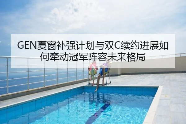GEN夏窗补强计划与双C续约进展如何牵动冠军阵容未来格局